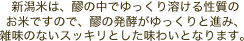 新潟米は、醪の中でゆっくり溶ける性質のお米ですので、醪の発酵がゆっくりと進み、雑味のないスッキリとした味わいとなります。