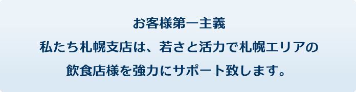 お客様第一主義。私たち札幌支店は、若さと活力で札幌エリアの飲食店様を強力にサポート致します。