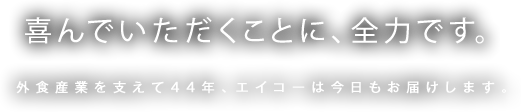 喜んでいただくことに、全力です。外食産業を支えて44年、エイコーは今日もお届けします。